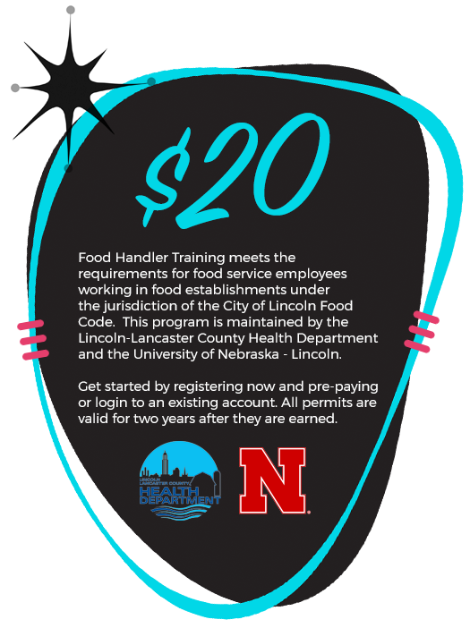 $20! Food Handler Training meets the requirements for food service employees working in food establishments under the jurisdiction of the City of Lincoln Food Code. This program is maintained by the Lincoln-Lancaster County Health Department and the University of Nebraska-Lincoln. Get started by registering now and pre-paying or login to an existing account. All permits are valid for two years after they are earned.